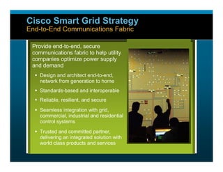 Cisco Smart Grid Strategy
            End-to-End Communications Fabric

                     Provide end-to-end, secure
                     communications fabric to help utility
                     companies optimize power supply
                     and demand
                       Design and architect end-to-end,
                        network from generation to home
                       Standards-based and interoperable
                       Reliable, resilient, and secure
                       Seamless integration with grid,
                        commercial, industrial and residential
                        control systems
                       Trusted and committed partner,
                        delivering an integrated solution with
                        world class products and services


Smart Grid Team #1                        © 2008 Cisco Systems, Inc. All rights reserved.   39
 