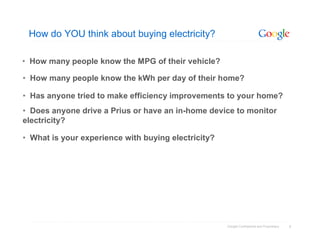 How do YOU think about buying electricity?

• How many people know the MPG of their vehicle?

• How many people know the kWh per day of their home?

• Has anyone tried to make efficiency improvements to your home?
• Does anyone drive a Prius or have an in-home device to monitor
electricity?

• What is your experience with buying electricity?




                                                     Google Confidential and Proprietary   4
 