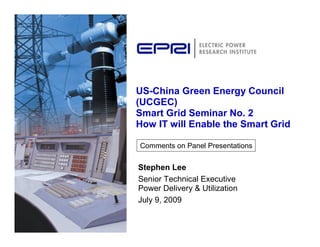 US-China Green Energy Council
(UCGEC)
Smart Grid Seminar No. 2
How IT will Enable the Smart Grid

Comments on Panel Presentations


Stephen Lee
Senior Technical Executive
Power Delivery & Utilization
July 9, 2009
 