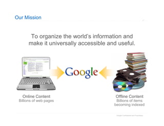 Our Mission


       To organize the world’s information and
      make it universally accessible and useful.




   Online Content                       Offline Content
 Billions of web pages                  Billions of items
                                       becoming indexed

                                        Google Confidential and Proprietary
 