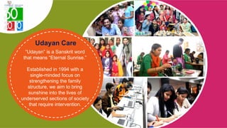 “Udayan” is a Sanskrit word
that means “Eternal Sunrise.”
Established in 1994 with a
single-minded focus on
strengthening the family
structure, we aim to bring
sunshine into the lives of
underserved sections of society
that require intervention.
 