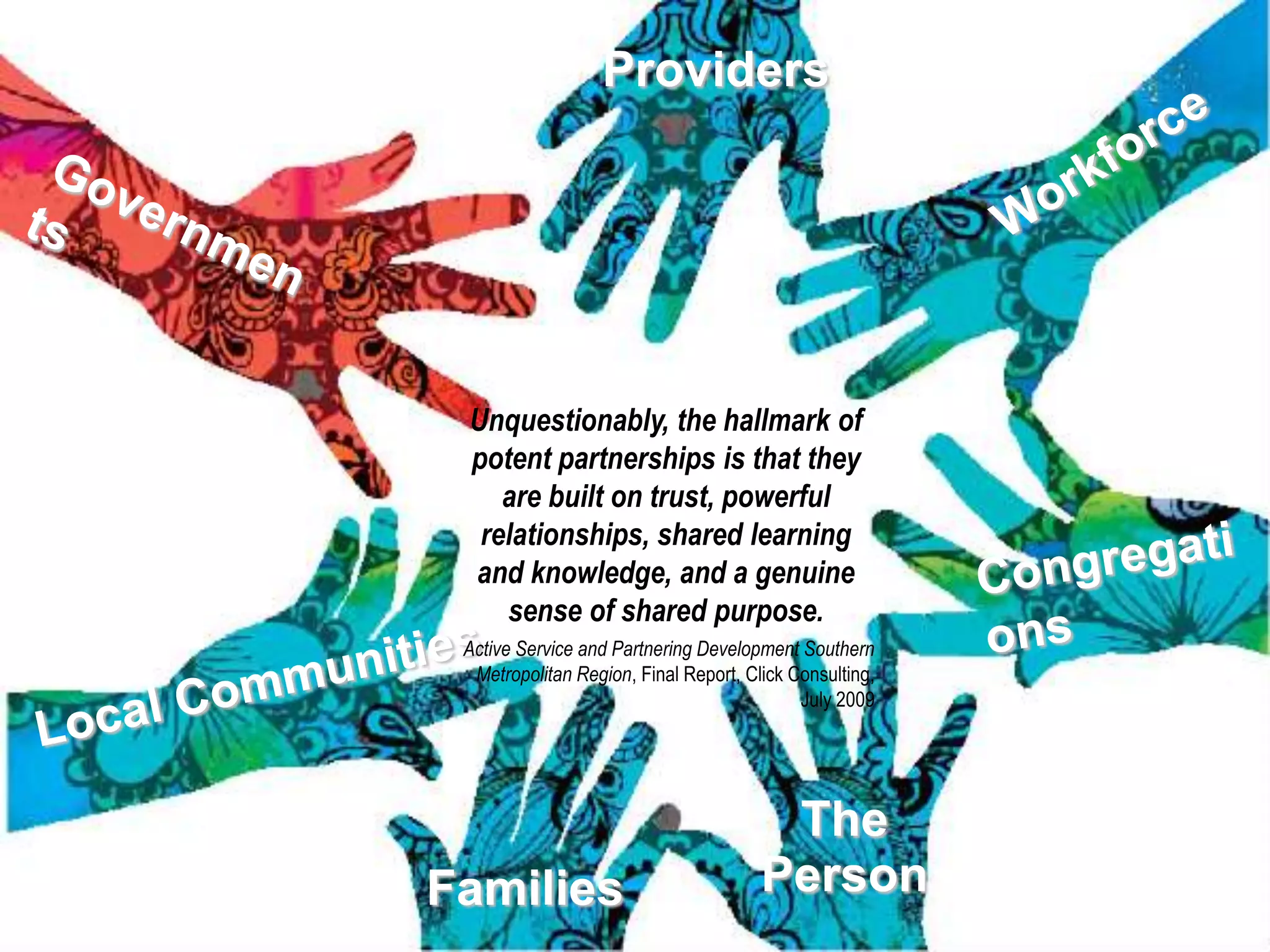 Providers




 Unquestionably, the hallmark of
 potent partnerships is that they
    are built on trust, powerful
  relationships, shared learning
 and knowledge, and a genuine
    sense of shared purpose.
 Active Service and Partnering Development Southern
  Metropolitan Region, Final Report, Click Consulting,
                                            July 2009




                                        The
Families                               Person
 