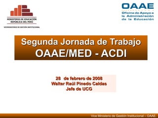 Vice Ministerio de Gestión Institucional – OAAE.
Segunda Jornada de Trabajo
OAAE/MED - ACDI
28 de febrero de 2008
Walter Raúl Pinedo Caldas
Jefe de UCG
 
