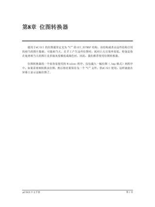 第8章 位图转换器


   能用于µC/GUI 的位图通常定义为“C”的 GUI_BITMAP 结构。该结构或者由这些结构引用
的相当的图片数据，可能相当大。在手工产生这些位图时，耗时巨大且效率很低，特别是你
在处理相当大的图片及多级灰度梯度或颜色时。因此，我们推荐使用位图转换器。

   位图转换器的一个很容易使用的 Windows 程序。仅仅载入一幅位图（.bmp 格式）到程序
中，如果需要则转换该位图，然后将结果保存为一个“C”文件，供µC/GUI 使用，这样就能在
屏幕上显示这幅位图了。




µC/GUI 中文手册                                     第1页
 