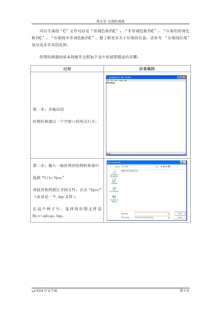 第 8 章 位图转换器

   可以生成的“C”文件可以是“带调色板的C”，“不带调色板的C”，“压缩的带调色
板的C”，“压缩的不带调色板的C”。想了解更多关于压缩的信息，请参考 “压缩的位图”
部分及本章末的范例。


   位图转换器的基本的操作过程如下表中的插图描述的步骤：


              过程                 屏幕截图




第一步：开始应用


位图转换器以一个空窗口的形式打开。




第二步：载入一幅位图到位图转换器中


选择“File/Open”


查找到你所想打开的文件，点击“Open”
（必须是一个.bmp 文件）。


在这个例子中，选择的位图文件是
MicriumLogo.bmp。




µC/GUI 中文手册                             第3页
 