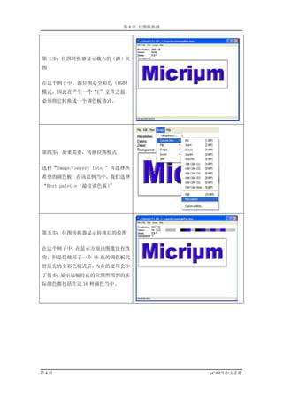 第 8 章 位图转换器




第三步：位图转换器显示载入的（源）位
图


在这个例子中，源位图是全彩色（RGB）
模式，因此在产生一个“C”文件之前，
必须将它转换成一个调色板格式。




第四步：如果需要，转换位图模式


选择“Image/Convert Into.”再选择所
希望的调色板，在该范例当中，我们选择
“Best palette（最佳调色板）”




第五步：位图转换器显示转换后的位图


在这个例子中，在显示方面该图像没有改
变，但是仅使用了一个 16 色的调色板代
替原先的全彩色模式后，内存的使用会少
了很多。显示这幅特定的位图所用到的实
际颜色都包括在这 16 种颜色当中。




第4页                                   µC/GUI 中文手册
 