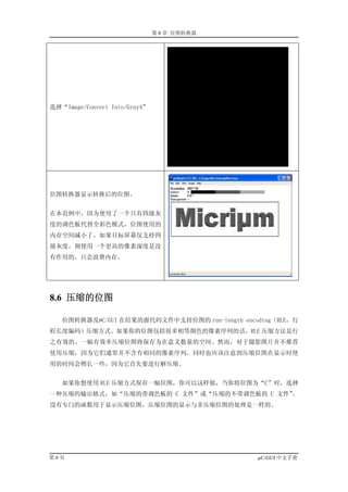 第 8 章 位图转换器




选择“Image/Convert Into/Gray4”




位图转换器显示转换后的位图。


在本范例中，因为使用了一个只有四级灰
度的调色板代替全彩色模式，位图使用的
内存空间减小了。如果目标屏幕仅支持四
级灰度，则使用一个更高的像素深度是没
有作用的，只会浪费内存。




8.6 压缩的位图

   位图转换器及µC/GUI 在结果的源代码文件中支持位图的 run-length encoding（RLE，行
程长度编码）压缩方式。如果你的位图包括很多相等颜色的像素序列的话，RLE 压缩方法是行
之有效的。一幅有效率压缩位图将保存为在意义数量的空间。然而，对于摄影图片并不推荐
使用压缩，因为它们通常并不含有相同的像素序列。同时也应该注意到压缩位图在显示时使
用的时间会稍长一些，因为它首先要进行解压缩。


   如果你想使用 RLE 压缩方式保存一幅位图，你可以这样做，当你将位图为“C”时，选择
一种压缩的输出格式，如“压缩的带调色板的 C 文件”或“压缩的不带调色板的 C 文件”。
没有专门的函数用于显示压缩位图，压缩位图的显示与非压缩位图的处理是一样的。




第6页                                            µC/GUI 中文手册
 