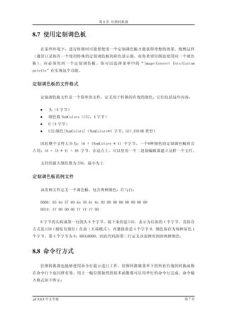 第 8 章 位图转换器


8.7 使用定制调色板

   在某些环境下，进行转换时可能要使用一个定制调色板才能获得理想的效果。既然这样
（通常只是你有一个使用特殊的定制调色板的彩色显示器，而你希望位图也使用同一个调色
板），应必须用到一个定制调色板。你可以选择菜单中的“Image/Convert Into/Custom
palette”在实现这个功能。


定制调色板的文件格式

   定制调色板文件是一个简单的文件，定义用于转换的有效的颜色，它们包括这些内容：


   •   头（8 字节）
   •   颜色数 NumColors（U32，4 字节）
   •   0（4 字节）
   •   U32 颜色[NumColors]（NumColors*4 字节，GUI_COLOR 类型）


   因此整个文件大小为：16 + (NumColors * 4) 个字节。一个8种颜色的定制调色板将会
占用：16 + (8 * 4) = 48 字节。在这点上，可以使用一个二进制编辑器建立这样一个文件。


   支持的最大颜色数为 256，最小为 2。


定制调色板范例文件

   该范例文件定义一个调色板，包含两种颜色：红与白：


   0000: 65 6d 57 69 6e 50 61 6c 02 00 00 00 00 00 00 00
   0010: ff 00 00 00 ff ff ff 00


   8 字节的头构成第一行的头 8 个字节。接下来的是 U32，表示为后面的 4 个字节，其保存
方式是 LSB（最低有效位）在前（大端模式），再紧接着是 4 个字节 0。颜色保存为每种基色 1
个字节，第 4 个字节为 0：RRGGBB00。因此代码的第二行定义该范例用到的两种颜色。


8.8 命令行方式

   位图转换器也能够使用命令行提示进行工作。位图转换器菜单下的所有有效的转换函数
在命令行下也同样有效。用于一幅位图处理的很多函数都可以用单行的命令行完成。命令输
入格式如下所示：



µC/GUI 中文手册                                                第7页
 