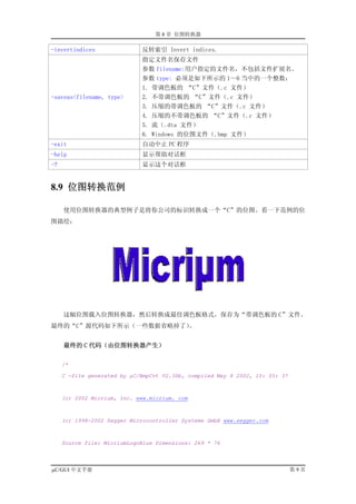 第 8 章 位图转换器

-invertindices               反转索引 Invert indices.
                             指定文件名保存文件
                             参数 filename:用户指定的文件名，不包括文件扩展名。
                             参数 type: 必须是如下所示的 1～6 当中的一个整数：
                             1. 带调色板的 “C”文件（.c 文件）
-saveas<filename, type>      2. 不带调色板的 “C”文件（.c 文件）
                             3. 压缩的带调色板的 “C”文件（.c 文件）
                             4. 压缩的不带调色板的 “C”文件（.c 文件）
                             5. 流（.dta 文件）
                             6. Windows 的位图文件（.bmp 文件）
-exit                        自动中止 PC 程序
-help                        显示帮助对话框
-?                           显示这个对话框


8.9 位图转换范例

     使用位图转换器的典型例子是将你公司的标识转换成一个“C”的位图。看一下范例的位
图描绘：




     这幅位图载入位图转换器，然后转换成最佳调色板格式，保存为“带调色板的 C”文件。
最终的“C”源代码如下所示（一些数据省略掉了）。


     最终的 C 代码（由位图转换器产生）

     /*

     C -file generated by µC/BmpCvt V2.30b, compiled May 8 2002, 10: 05: 37



     (c) 2002 Micrium, Inc. www.micrium. com



     (c) 1998-2002 Segger Microcontroller Systeme GmbH www.segger.com



     Source file: MicriumLogoBlue Dimensions: 269 * 76




µC/GUI 中文手册                                                                   第9页
 