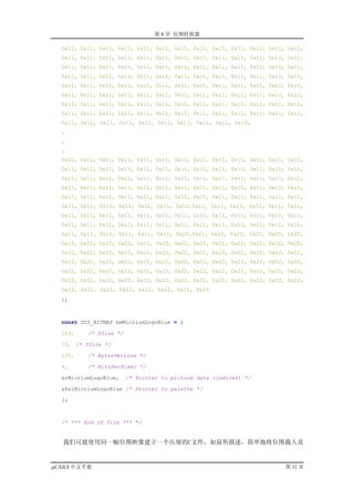 第 8 章 位图转换器

  0x11, 0x11, 0x11, 0x11, 0x11, 0x11, 0x11, 0x11, 0x11, 0x11, 0x11, 0x11, 0x11,
  0x11, 0x11, 0x11, 0x11, 0x11, 0x11, 0x11, 0x11, 0x11, 0x11, 0x11, 0x11, 0x11,
  0x11, 0x11, 0x11, 0x11, 0x11, 0x11, 0x11, 0x11, 0x11, 0x11, 0x11, 0x11, 0x11,
  0x11, 0x11, 0x11, 0x11, 0x11, 0x11, 0x11, 0x11, 0x11, 0x11, 0x11, 0x11, 0x11,
  0x11, 0x11, 0x11, 0x11, 0x11, 0x11, 0x11, 0x11, 0x11, 0x11, 0x11, 0x11, 0x11,
  0x11, 0x11, 0x11, 0x11, 0x11, 0x11, 0x11, 0x11, 0x11, 0x11, 0x11, 0x11, 0x11,
  0x11, 0x11, 0x11, 0x11, 0x11, 0x11, 0x11, 0x11, 0x11, 0x11, 0x11, 0x11, 0x11,
  0x11, 0x11, 0x11, 0x11, 0x11, 0x11, 0x11, 0x11, 0x11, 0x11, 0x11, 0x11, 0x11,
  0x11, 0x11, 0x11, 0x11, 0x11, 0x11, 0x11, 0x11, 0x11, 0x10,
  .
  .
  .
  0x01, 0x11, 0x11, 0x11, 0x11, 0x11, 0x11, 0x11, 0x11, 0x11, 0x11, 0x11, 0x11,
  0x11, 0x11, 0x11, 0x11, 0x11, 0x11, 0x11, 0x11, 0x11, 0x11, 0x11, 0x11, 0x11,
  0x11, 0x11, 0x11, 0x11, 0x11, 0x11, 0x11, 0x11, 0x11, 0x11, 0x11, 0x11, 0x11,
  0x11, 0x11, 0x11, 0x11, 0x11, 0x11, 0x11, 0x11, 0x11, 0x11, 0x11, 0x11, 0x11,
  0x11, 0x11, 0x11, 0x11, 0x11, 0x11, 0x11, 0x11, 0x11, 0x11, 0x11, 0x11, 0x11,
  0x11, 0x11, 0x11, 0x11, 0x11, 0x11, 0x11,0x11, 0x11, 0x11, 0x11, 0x11, 0x11,
  0x11, 0x11, 0x11, 0x11, 0x11, 0x11, 0x11, 0x11, 0x11, 0x11, 0x11, 0x11, 0x11,
  0x11, 0x11, 0x11, 0x11, 0x11, 0x11, 0x11, 0x11, 0x11, 0x11, 0x11, 0x11, 0x11,
  0x11, 0x11, 0x11, 0x11, 0x11, 0x11, 0x20,0x01, 0x22, 0x22, 0x22, 0x22, 0x22,
  0x22, 0x22, 0x22, 0x22, 0x22, 0x22, 0x22, 0x22, 0x22, 0x22, 0x22, 0x22, 0x22,
  0x22, 0x22, 0x22, 0x22, 0x22, 0x22, 0x22, 0x22, 0x22, 0x22, 0x22, 0x22, 0x22,
  0x22, 0x22, 0x22, 0x22, 0x22, 0x22, 0x22, 0x22, 0x22, 0x22, 0x22, 0x22, 0x22,
  0x22, 0x22, 0x22, 0x22, 0x22, 0x22, 0x22, 0x22, 0x22, 0x22, 0x22, 0x22, 0x22,
  0x22, 0x22, 0x22, 0x22, 0x22, 0x22, 0x22, 0x22, 0x22, 0x22, 0x22, 0x22, 0x22,
  0x22, 0x22, 0x22, 0x22, 0x22, 0x22, 0x22, 0x20
  };



  const GUI_BITMAP bmMicriumLogoBlue = {

  269,    /* XSize */

  76, /* YSize */

  135,    /* BytesPerLine */

  4,      /* BitsPerPixel */

  acMicriumLogoBlue,    /* Pointer to picture data (indices) */

  &PalMicriumLogoBlue /* Pointer to palette */

  };



  /* *** End of file *** */


   我们可能使用同一幅位图映像建立一个压缩的C文件，如前所描述，简单地将位图载入及


µC/GUI 中文手册                                                              第 11 页
 