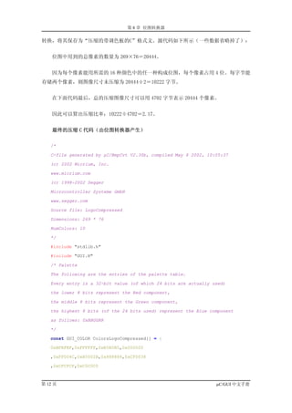 第 8 章 位图转换器

转换，将其保存为“压缩的带调色板的C”格式文。源代码如下所示（一些数据省略掉了）：


    位图中用到的总像素的数量为 269×76＝20444。


    因为每个像素能用所需的 16 种颜色中的任一种构成位图，每个像素占用 4 位。每字节能
存储两个像素，则图像尺寸未压缩为 20444÷2＝10222 字节。


    在下面代码最后，总的压缩图像尺寸可以用 4702 字节表示 20444 个像素。


    因此可以算出压缩比率：10222÷4702＝2.17。


    最终的压缩 C 代码（由位图转换器产生）

   /*

   C-file generated by µC/BmpCvt V2.30b, compiled May 8 2002, 10:05:37

   (c) 2002 Micrium, Inc.

   www.micrium.com

   (c) 1998-2002 Segger

   Microcontroller Systeme GmbH

   www.segger.com

   Source file: LogoCompressed

   Dimensions: 269 * 76

   NumColors: 10

   */

   #include "stdlib.h"

   #include "GUI.H"

   /* Palette

   The following are the entries of the palette table.

   Every entry is a 32-bit value (of which 24 bits are actually used)

   the lower 8 bits represent the Red component,

   the middle 8 bits represent the Green component,

   the highest 8 bits (of the 24 bits used) represent the Blue component

   as follows: 0xBBGGRR

   */

   const GUI_COLOR ColorsLogoCompressed[] = {

   0xBFBFBF,0xFFFFFF,0xB5B5B5,0x000000

   ,0xFF004C,0xB5002B,0x888888,0xCF0038

   ,0xCFCFCF,0xC0C0C0



第 12 页                                                           µC/GUI 中文手册
 