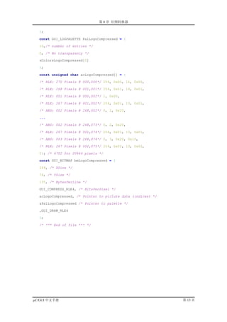 第 8 章 位图转换器

  };

  const GUI_LOGPALETTE PalLogoCompressed = {

  10,/* number of entries */

  0, /* No transparency */

  &ColorsLogoCompressed[0]

  };

  const unsigned char acLogoCompressed[] = {

  /* RLE: 270 Pixels @ 000,000*/ 254, 0x00, 16, 0x00,

  /* RLE: 268 Pixels @ 001,001*/ 254, 0x01, 14, 0x01,

  /* RLE: 001 Pixels @ 000,002*/ 1, 0x00,

  /* RLE: 267 Pixels @ 001,002*/ 254, 0x01, 13, 0x01,

  /* ABS: 002 Pixels @ 268,002*/ 0, 2, 0x20,

  ...

  /* ABS: 002 Pixels @ 268,073*/ 0, 2, 0x20,

  /* RLE: 267 Pixels @ 001,074*/ 254, 0x01, 13, 0x01,

  /* ABS: 003 Pixels @ 268,074*/ 0, 3, 0x20, 0x10,

  /* RLE: 267 Pixels @ 002,075*/ 254, 0x02, 13, 0x02,

  0}; /* 4702 for 20444 pixels */

  const GUI_BITMAP bmLogoCompressed = {

  269, /* XSize */

  76, /* YSize */

  135, /* BytesPerLine */

  GUI_COMPRESS_RLE4, /* BitsPerPixel */

  acLogoCompressed, /* Pointer to picture data (indices) */

  &PalLogoCompressed /* Pointer to palette */

  ,GUI_DRAW_RLE4

  };

  /* *** End of file *** */




µC/GUI 中文手册                                                   第 13 页
 