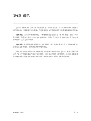 第9章 颜色


   µC/GUI 支持黑/白，灰度（不同亮度的单色）及彩色显示屏。同一个用户程序可以用于不
同的显示屏，只需要改变 LCD 配置。色彩管理设法为应该显示的任何色彩找到最相近的匹配。

   逻辑颜色：在应用中处理的颜色。一种逻辑颜色总是定义为一个 RGB 数值，这是一个 24
位的数值，其中每个基色 8 位，如：0xBBGGRR。因此，白色应该为 0xFFFFFF，黑色应该为
0x000000，大红为 0xFF0000。

   物理颜色：显示屏实际显示的颜色。与逻辑颜色一样，同样定义为一个 24 位的 RGB 数值。
在在实际运行的时候，逻辑颜色映射到物理颜色。

   对于显示色彩较少的显示屏（例如单色显示屏或 8/16 色 LCD），µC/GUI 通过一个优化版
本的“最小平方偏移搜索”对它们进行转换。它对显示的颜色（逻辑颜色）及 LCD 实际能显
示（物理颜色）的所有有效颜色进行比较，然后使用 LCD 度量认为最接近的颜色。




µC/GUI 中文手册                                    第1页
 