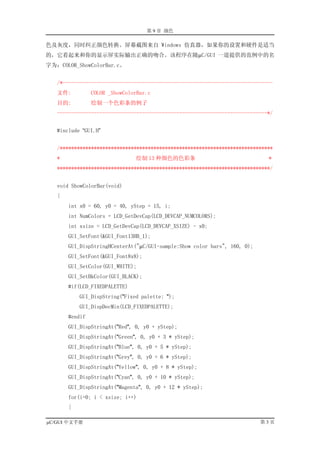 第 9 章 颜色

色及灰度，同时纠正颜色转换。屏幕截图来自 Windows 仿真器，如果你的设置和硬件是适当
的，它看起来和你的显示屏实际输出正确的吻合。该程序在随µC/GUI 一道提供的范例中的名
字为：COLOR_ShowColorBar.c。


   /*--------------------------------------------------------------------------
   文件:          COLOR _ShowColorBar.c
   目的:          绘制一个色彩条的例子
   --------------------------------------------------------------------------*/


   #include “GUI.H”


   /***************************************************************************
   *                           绘制 13 种颜色的色彩条                                 *
   ***************************************************************************/


   void ShowColorBar(void)
   {
       int x0 = 60, y0 = 40, yStep = 15, i;
       int NumColors = LCD_GetDevCap(LCD_DEVCAP_NUMCOLORS);
       int xsize = LCD_GetDevCap(LCD_DEVCAP_XSIZE) - x0;
       GUI_SetFont(&GUI_Font13HB_1);
       GUI_DispStringHCenterAt("µC/GUI-sample:Show color bars", 160, 0);
       GUI_SetFont(&GUI_Font8x8);
       GUI_SetColor(GUI_WHITE);
       GUI_SetBkColor(GUI_BLACK);
       #if(LCD_FIXEDPALETTE)
           GUI_DispString("Fixed palette: ");
           GUI_DispDecMin(LCD_FIXEDPALETTE);
       #endif
       GUI_DispStringAt("Red", 0, y0 + yStep);
       GUI_DispStringAt("Green", 0, y0 + 3 * yStep);
       GUI_DispStringAt("Blue", 0, y0 + 5 * yStep);
       GUI_DispStringAt("Grey", 0, y0 + 6 * yStep);
       GUI_DispStringAt("Yellow", 0, y0 + 8 * yStep);
       GUI_DispStringAt("Cyan", 0, y0 + 10 * yStep);
       GUI_DispStringAt("Magenta", 0, y0 + 12 * yStep);
       for(i=0; i < xsize; i++)
       {

µC/GUI 中文手册                                                                第3页
 