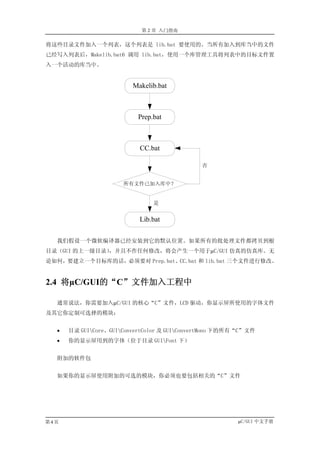 第 2 章 入门指南

将这些目录文件加入一个列表，这个列表是 lib.bat 要使用的。当所有加入到库当中的文件
已经写入列表后，Makelib.bat6 调用 lib.bat，使用一个库管理工具将列表中的目标文件置
入一个活动的库当中。


                         Makelib.bat



                          Prep.bat



                           CC.bat

                                              否


                      所有文件已加入库中？


                               是


                           Lib.bat

  我们假设一个微软编译器已经安装到它的默认位置。如果所有的批处理文件都拷贝到根
目录（GUI 的上一级目录）
             ，并且不作任何修改，将会产生一个用于µC/GUI 仿真的仿真库。无
论如何，要建立一个目标库的话，必须要对 Prep.bat、CC.bat 和 lib.bat 三个文件进行修改。


2.4 将µC/GUI的“C”文件加入工程中

  通常说法，你需要加入µC/GUI 的核心“C”文件，LCD 驱动，你显示屏所使用的字体文件
及其它你定制可选择的模块：


  •   目录 GUICore、GUIConvertColor 及 GUIConvertMono 下的所有“C”文件
  •   你的显示屏用到的字体（位于目录 GUIFont 下）


  附加的软件包


  如果你的显示屏使用附加的可选的模块，你必须也要包括相关的“C”文件




第4页                                                     µC/GUI 中文手册
 