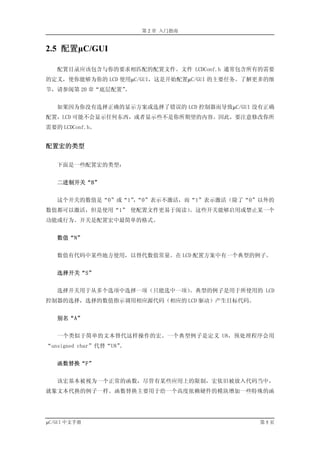 第 2 章 入门指南


2.5 配置µC/GUI

   配置目录应该包含与你的要求相匹配的配置文件。文件 LCDConf.h 通常包含所有的需要
的定义，使你能够为你的 LCD 使用µC/GUI，这是开始配置µC/GUI 的主要任务。了解更多的细
节，请参阅第 20 章“底层配置”。


   如果因为你没有选择正确的显示方案或选择了错误的 LCD 控制器而导致µC/GUI 没有正确
配置，LCD 可能不会显示任何东西，或者显示些不是你所期望的内容。因此，要注意修改你所
需要的 LCDConf.h。


配置宏的类型

   下面是一些配置宏的类型：


   二进制开关“B”


   这个开关的数值是“0”或“1”“0”表示不激活，而“1”表示激活（除了“0”以外的
                 ，
数值都可以激活，但是使用“1” 使配置文件更易于阅读）
                          。这些开关能够启用或禁止某一个
功能或行为。开关是配置宏中最简单的格式。


   数值“N”


   数值有代码中某些地方使用，以替代数值常量。在 LCD 配置方案中有一个典型的例子。


   选择开关“S”


   选择开关用于从多个选项中选择一项（只能选中一项）。典型的例子是用于所使用的 LCD
控制器的选择，选择的数值指示调用相应源代码（相应的 LCD 驱动）产生目标代码。


   别名“A”


   一个类似于简单的文本替代这样操作的宏。一个典型例子是定义 U8，预处理程序会用
“unsigned char”代替“U8”。


   函数替换“F”


   该宏基本被视为一个正常的函数，尽管有某些应用上的限制，宏依旧被放入代码当中，
就象文本代换的例子一样。函数替换主要用于给一个高度依赖硬件的模块增加一些特殊的函




µC/GUI 中文手册                                   第5页
 