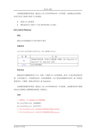 第 9 章 颜色

   该函数需要激活查询表（通过宏 LCD_INITCONTROLLER）才有效果。该函数总是有效的，
但是只有在下面两个条件下才有效果：


   •   如果 LUT 已经使用
   •   颜色表位次于 RAM 中（LCD_PHYSCOLORS_IN_RAM）


GUI_SetLUTEntry()

   描述


   修改 LCD 控制器的 LUT 的中的单个条目


   函数原型


   void GUI_SetLUTEntry(U8 Pos, GUI_COLOR Color);


        参     数                            含   意
                    查询表中的位置。应该小于颜色数（例如，对于 2bpp 为 0～3，
         Pos
                    4bpp 为 0～15，8bpp 为 0～255）
        Color       24 位 RGB 数值


   附加信息


   最接近的可能数值将用于 LUT。如果一个颜色 LUT 已经初始化，所有三个部分基色都会用
到。在单色模式下，用到绿色部分，但是仍然推荐（为了更好的理解程序代码）将三种基色
设置为同一个数值（例如 0X555555 或 0Xa0a0a0）。


   该函数需要激活查询表（通过宏 LCD_INITCONTROLLER）才有效果。该函数常常用于确保
实际显示的颜色与逻辑颜色相匹配（线性化）。


   范例


   // 线性化一个 4 级灰度 LCD 的调色板
   GUI_SetLUTEntry(0, 0x000000);
   GUI_SetLUTEntry(1, 0x777777);
   // GUI_SetLUTEntry(2, 0xbbbbbb)线性化结果是 555555;
   // GUI_SetLUTEntry(3, 0xffffff)线性化结果是 aaaaaa;




µC/GUI 中文手册                                         第 17 页
 
