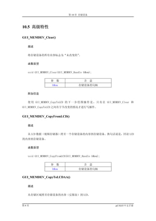 第 10 章 存储设备




10.5 高级特性

GUI_MEMDEV_Clear()

  描述


  将存储设备的所有内容标志为“未改变的”。


  函数原型


  void GUI_MEMDEV_Clear(GUI_MEMDEV_Handle hMem);


                  参   数                   含   意
                   hMem               存储设备的句柄


  附加信息


  使 用 GUI_MEMDEV_CopyToLCD 的 下 一 步 绘 图 操 作 是 ， 只 有 在 GUI_MEMDEV_Clear 和
GUI_MEMDEV_CopyToLCD 之间有字节改变的情况才进行写操作。


GUI_MEMDEV_CopyFromLCD()

  描述


  从 LCD 数据（视频存储器）拷贝一个存储设备的内容到存储设备。换句话说是，回读 LCD
的内容到存储设备。


  函数原型


  void GUI_MEMDEV_CopyFromLCD(GUI_MEMDEV_Handle hMem);


                  参   数                   含   意
                   hMem               存储设备的句柄

GUI_MEMDEV_CopyToLCDAA()

  描述


  从存储区域拷贝存储设备的内容（反锯齿）到 LCD。


第6页                                                        µC/GUI 中文手册
 