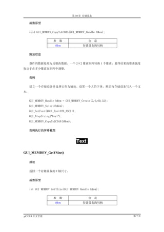 第 10 章 存储设备

     函数原型


   void GUI_MEMDEV_CopyToLCDAA(GUI_MEMDEV_Handle hMem);


                    参   数                   含    意
                     hMem               存储设备的句柄


     附加信息


   器件的数据处理为反锯齿数据。一个 2×2 像素矩阵转换 1 个像素。最终结果的像素强度
取决于在多少像素在矩阵中调整。


     范例


   建立一个存储设备并选择它作为输出。设置一个大的字体，然后向存储设备写入一个文
本：


   GUI_MEMDEV_Handle hMem = GUI_MEMDEV_Create(0,0,60,32);
   GUI_MEMDEV_Select(hMem);
   GUI_SetFont(&GUI_Font32B_ASCII);
   GUI_DispString(“Text”);
   GUI_MEMDEV_CopyToLCDAA(hMem);


     范例执行的屏幕截图




GUI_MEMDEV_GetYSize()

     描述


   返回一个存储设备的 Y 轴尺寸。


     函数原型


   int GUI MEMDEV GetYSize(GUI MEMDEV Handle hMem);


                    参   数                   含    意
                     hMem               存储设备的句柄



µC/GUI 中文手册                                                 第7页
 