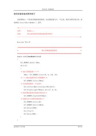 第 10 章 存储设备


使用存储设备的简单例子

   该范例展示一个基本存储设备的使用。向存储设备写入一个文本，然后再拷贝到 LCD。该
范例见 SourceMiscMemDev.c 文件。


   /*--------------------------------------------------------------------------
   文件:         MemDev.c
   目的:         展示如何使用存储设备的简单例子
   --------------------------------------------------------------------------*/


   #include “GUI.H”


   /***************************************************************************
   *                              展示存储设备的使用                                  *
   ***************************************************************************/
   static void DemoMemDev(void)
   {
       GUI_MEMDEV_Handle hMem;
       while(1)
       {
       /* 建立存储设备…… */
           hMem = GUI_MEMDEV_Create(0, 0, 110, 18);
       /* ……然后选择其用于绘图操作 */
           GUI_MEMDEV_Select(hMem);
       /* 向存储设备绘一个文本*/
           GUI_SetFont(&GUI_FontComic18B_ASCII);
           GUI_DispStringAt(“Memory device”, 0, 0);
       /* 将存储设备的内容拷贝到 LCD */
           GUI_MEMDEV_CopyToLCD(hMem);
       /* 选择 LCD 并清除存储设备 */
           GUI_MEMDEV_Select(0);
           GUI_MEMDEV_Delete(hMem);
           GUI_Delay(1000);
           GUI_Clear();
           GUI_Delay(500);
       }
   }


µC/GUI 中文手册                                                               第9页
 