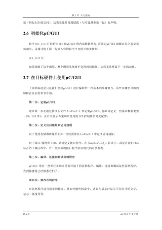 第 2 章 入门指南

数（例如 LCD 的访问），这类宏通常使用括弧（与可选择参数一起）来声明。


2.6 初始化µC/GUI

  程序 GUI_Init()初始化 LCD 和µC/GUI 的内部数据结构，在其它µC/GUI 函数运行之前必须
被调用。这通过将下面一行放入你的程序序列的开始来做到：


  GUI_Init();


  如果忽略了这个调用，整个图形系统将不会得到初始化，从而无法准备下一步的动作。


2.7 在目标硬件上使用µC/GUI

  下面所陈述是只是我们使用µC/GUI 进行编程的一些基本的步骤要点。这些步骤更详细的
解释在以后的章节介绍。


  第一步：定制µC/GUI


  通常第一步是通过修改头文件 LcdConf.h 来定制µC/GUI。你必须定义一些基本数据类型
（U8，U16 等），及有关显示方案和所使用的 LCD 控制器的开关配置。


  第二步：定义访问地址和访问规则


  对于使用存储器映象的 LCD，仅仅需要在 LcdConf.h 中定义访问地址。


  对于端口/缓冲的 LCD，必须定义接口程序，在 SamplesLcd_x 目录下，或是在我们 Web
站点的下载区的中，有一些所需的接口程序的范例代码可供参考。


  第三步：编译、连接和测试范例程序


  µC/GUI 带有一些单任务和多任务环境下的范例程序，编译、连接和测试这些范例程序，
直到你感觉已经熟悉它们了。


  第四步：修改范例程序


  对范例程序进行简单的修改，增加些额外的命令，诸如在显示时显示不同尺寸的文字，
显示一条线等等。




第6页                                            µC/GUI 中文手册
 