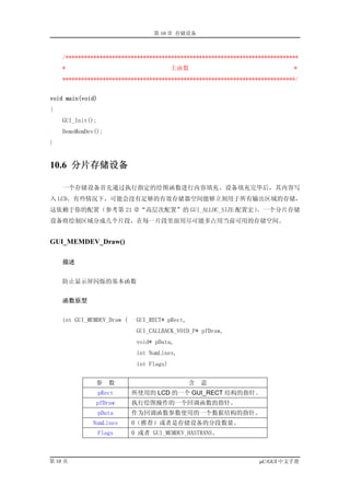 第 10 章 存储设备



    /***************************************************************************
    *                                     主函数                                 *
    ***************************************************************************/


void main(void)
{
    GUI_Init();
    DemoMemDev();
}


10.6 分片存储设备

    一个存储设备首先通过执行指定的绘图函数进行内容填充。设备填充完毕后，其内容写
入 LCD。有些情况下，可能会没有足够的有效存储器空间能够立刻用于所有输出区域的存储，
这依赖于你的配置（参考第 21 章“高层次配置”的 GUI_ALLOC_SIZE 配置宏）。一个分片存储
设备将绘制区域分成几个片段，在每一片段里面用尽可能多占用当前可用的存储空间。


GUI_MEMDEV_Draw()

    描述


    防止显示屏闪烁的基本函数


    函数原型


    int GUI_MEMDEV_Draw (    GUI_RECT* pRect,
                             GUI_CALLBACK_VOID_P* pfDraw,
                             void* pData,
                             int NumLines,
                             int Flags)


              参      数                          含   意
                  pRect     所使用的 LCD 的一个 GUI_RECT 结构的指针。
              pfDraw        执行绘图操作的一个回调函数的指针。
                  pData     作为回调函数参数使用的一个数据结构的指针。
             NumLines       0（推荐）或者是存储设备的分段数量。
                  Flags     0 或者 GUI_MEMDEV_HASTRANS。



第 10 页                                                             µC/GUI 中文手册
 