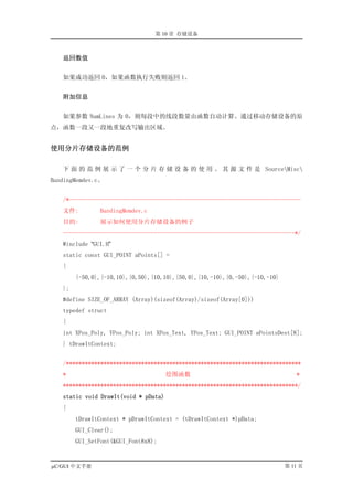 第 10 章 存储设备



   返回数值


   如果成功返回 0，如果函数执行失败则返回 1。


   附加信息


   如果参数 NumLines 为 0，则每段中的线段数量由函数自动计算。通过移动存储设备的原
点，函数一段又一段地重复改写输出区域。


使用分片存储设备的范例

   下 面 的 范 例 展 示 了 一 个 分 片 存 储 设 备 的 使 用 。 其 源 文 件 是 SourceMisc
BandingMemdev.c。


   /*--------------------------------------------------------------------------
   文件:         BandingMemdev.c
   目的:         展示如何使用分片存储设备的例子
   --------------------------------------------------------------------------*/
   #include “GUI.H”
   static const GUI_POINT aPoints[] =
   {
        {-50,0},{-10,10},{0,50},{10,10},{50,0},{10,-10},{0,-50},{-10,-10}
   };
   #define SIZE_OF_ARRAY (Array)(sizeof(Array)/sizeof(Array[0]))
   typedef struct
   {
   int XPos_Poly, YPos_Poly; int XPos_Text, YPos_Text; GUI_POINT aPointsDest[8];
   } tDrawItContext;


   /***************************************************************************
   *                                  绘图函数                                     *
   ***************************************************************************/
   static void DrawIt(void * pData)
   {
        tDrawItContext * pDrawItContext = (tDrawItContext *)pData;
        GUI_Clear();
        GUI_SetFont(&GUI_Font8x8);


µC/GUI 中文手册                                                                 第 11 页
 