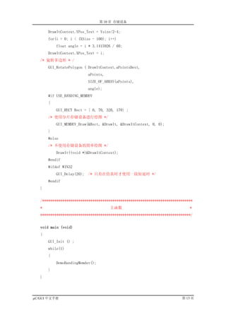 第 10 章 存储设备

       DrawItContext.YPos_Text = Ysize/2-4;
       for(i = 0; i < (XSize - 100); i++)
           float angle = i * 3.1415926 / 60;
       DrawItContext.XPos_Text = i;
   /* 旋转多边形 * /
       GUI_RotatePolygon ( DrawItContext.aPointsDest,
                          aPoints,
                          SIZE_OF_ARRAY(aPoints),
                          angle);
       #if USE_BANDING_MEMDEV
       {
           GUI_RECT Rect = { 0, 70, 320, 170} ;
       /* 使用分片存储设备进行绘图 */
           GUI_MEMDEV_Draw(&Rect, &DrawIt, &DrawItContext, 0, 0);
       }
       #else
       /* 不使用存储设备的简单绘图 */
           DrawIt((void *)&DrawItContext);
       #endif
       #ifdef WIN32
           GUI_Delay(20); /* 只有在仿真时才使用一段短延时 */
       #endif
   }


   /***************************************************************************
   *                                  主函数                                    *
   ***************************************************************************/


   void main (void)
   {
       GUI_Init () ;
       while(1)
       {
           DemoBandingMemdev();
       }
   }




µC/GUI 中文手册                                                              第 13 页
 