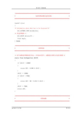 第 10 章 存储设备



   /***************************************************************************
   *                            包括绘图函数信息的结构                                  *
   ***************************************************************************/


   typedef struct
   {
   /* Information about what has to be displayed */
       GUI_AUTODEV_INFO AutoDevInfo;
   /* 多边形数据 * /
       GUI_POINT aPoints[7] ;
       float Angle;
   } PARAM;


   /***************************************************************************
   *                                  获得角度                                   *
   ***************************************************************************/


   /* 这个函数返回数值进行显示。在实际应用中，该数值以某种方式进行测量 */
   static float GetAngle(int tDiff)
   {
       if (tDiff < 15000)
       {
           return 225 - 0.006 * tDiff ;
       }
       tDiff -= 15000;
       if (tDiff < 7500)
       {
           return 225 - 90 + 0.012 * tDiff ;
       }
       tDiff -= 7000;
       return 225;
   }


   /***************************************************************************
   *                                   绘图函数                                  *
   ***************************************************************************/



µC/GUI 中文手册                                                              第 19 页
 