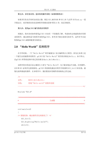 第 2 章 入门指南

   第五步：多任务应用：适应你的操作系统（如果需要的话）


   如果多任务允许同时访问显示器，则宏 GUI_MAXTASK 和 GUI_OS 与文件 GUITask.cg 一道
开始运行。更详细的内容及范例程序的修改请参考第 21 章：高层次配置。


   第六步：使用µC/GUI 编写你的应用程序


   到现在，你应该对如何使用µC/GUI 应该有一个清楚的了解。考虑如何去构建你的应用要
求的程序，通过调用适当的程序来使用µC/GUI。参考本手册后面相关的章节，这些章节讨论
特殊的µC/GUI 函数和配置有效的宏。


2.8 “Hello World”范例程序

   在早些时候，一个“Hello World”程序被做为 C 语言编程的入门程序，因为它本质上是
一个能写出的最简单的程序。µC/GUI 的“Hello World”程序的名称是 Hello.c，如下所示。
在µC/GUI 所带的范例中的它的名称为 Basic_HelloWorld.c。


   该程序的目的是在显示器的左上角写“Hello World”，为了能实现这个功能，应用硬件，
LCD 和 GUI 必须首先要初始化。µC/GUI 的初始化通过在程序开始调用 GUI_Init()来实现，就
象先前所描述的那样。在本程序中，我们假设应用硬件的初始化已经完成。


   /*--------------------------------------------------------------------------
   文件：         BASIC_HelloWorld.c
   目的：         绘制“Hello world”的简单范例
   --------------------------------------------------------------------------*/


   #include "GUI.H"


   /***************************************************************************
   *                                     主函数                                 *
   ***************************************************************************/


   void main(void)
   {
   /* 要做的事：确认硬件首先初始化了！ */
       GUI_Init();
       GUI_DispString("Hello world!");
       while(1);



µC/GUI 中文手册                                                               第7页
 