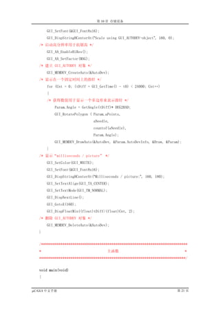 第 10 章 存储设备

       GUI_SetFont(&GUI_Font8x16);
       GUI_DispStringHCenterAt(“Scale using GUI_AUTODEV-object”, 160, 0);
   /* 启动高分辨率用于抗锯齿 */
       GUI_AA_EnableHiRes();
       GUI_AA_SetFactor(MAG);
   /* 建立 GUI_AUTODEV 对象 */
       GUI_MEMDEV_CreateAuto(&AutoDev);
   /* 显示在一个固定时间上的指针 */
       for (Cnt = 0; (tDiff = GUI_GetTime() - t0) < 24000; Cnt++)
       {
       /* 获得数值用于显示一个多边形来表示指针 */
           Param.Angle = GetAngle(tDiff)* DEG2RAD;
           GUI_RotatePolygon ( Param.aPoints,
                                aNeedle,
                                countof(aNeedle),
                                Param.Angle);
           GUI_MEMDEV_DrawAuto(&AutoDev, &Param.AutoDevInfo, &Draw, &Param);
       }
   /* 显示“milliseconds / picture” */
       GUI_SetColor(GUI_WHITE);
       GUI_SetFont(&GUI_Font8x16);
       GUI_DispStringHCenterAt(“Milliseconds / picture:”, 160, 180);
       GUI_SetTextAlign(GUI_TA_CENTER);
       GUI_SetTextMode(GUI_TM_NORMAL);
       GUI_DispNextLine();
       GUI_GotoX(160);
       GUI_DispFloatMin((float)tDiff/(float)Cnt, 2);
   /* 删除 GUI_AUTODEV 对象 */
       GUI_MEMDEV_DeleteAuto(&AutoDev);
   }


   /***************************************************************************
   *                                  主函数                                      *
   ***************************************************************************/


   void main(void)
   {


µC/GUI 中文手册                                                                 第 21 页
 