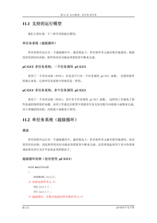 第 11 章 运行模型：单任务/多任务


11.1 支持的运行模型

  我们主要区别一下三种不同的执行模型：


单任务系统（超级循环）

  所有的程序运行在一个超级循环中。通常情况下，所有软件单元被有秩序地调用。既然
没用用到实时内核，软件的实时功能必须要依靠中断来完成。


µC/GUI 多任务系统：一个任务调用 µC/GUI

  使用了一个实时内核（RTOS），但是其中只有一个任务调用 µC/GUI 函数。 从图形软件
的观点来看，它和单任务系统中的使用是一样的。


µC/GUI 多任务系统：多个任务调用 µC/GUI

  使用了一个实时内核（RTOS），其中多个任务调用 µC/GUI 函数。 这样的工作避免了软
件造成的线程保护问题，该项工作通过在配置中使能多任务支持及配合内核接口函数来完成。
对于普遍的的内核，内核接口函数易于使用。


11.2 单任务系统（超级循环）

描述

  所有的程序运行在一个超级循环中。通常情况下，所有软件单元被有秩序地调用。没有
使用实时内核，因此软件的实时功能必须要依靠中断来完成。这类系统起初用于更小的系统
或如果实时行为并不是很必须的情况下。


超级循环范例（没有使用 µC/GUI）

  void main(void)
  {
      HARDWARE_Init();
  /* 初始化软件单元 */
      XXX_Init( ) ;
      YYY_Init( ) ;
  /* 超级循环: 有秩序地调用所有软件单元 */


第2页                                            µC/GUI 中文手册
 