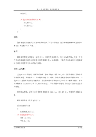 第 11 章 运行模型：单任务/多任务

         while(1)
         {
         /* 执行所有的软件单元 */
             XXX_Exec();
             YYY_Exec();
         }
     }


优点

     没有使用实时内核（占用更小的 ROM 空间，只有一个任务，用于堆栈的 RAM 单元也很少）
                                                 ，
不存在 优先权/同步 问题。


缺点

     超级循环程序如果超过一定的大小，可能变得很难维护。实时行为极有限，因为一个软
件单元不能被其它的单元所打断（只有通过中断）。这意思是一个软件单元的反应时间依赖于
这个系统中所有其它单元的执行时间。


使用 µC/GUI

     关于µC/GUI 的使用，没有真的约束。如通常情况一样，GUI_Init()在你使用这个软件前
必须要先调用，在这基础上，可以使用任何 API 函数。如果用到视察管理器的回调机制，一
个µC/GUI 更新函数必须定期被调用。在从超级循环中调用 GUI_Exec()是一种典型做法。单元
化函数例如 GUI_Delay()和 GUI_ExecDialog()，不应在循环中使用，因为它们会妨碍其它软
件模块。


   使用默认配置，它并不支持多任务系统使用（#define GUI_MT 0）；不需要内核接口函
数。


   超级循环范例（使用 µC/GUI）：


     void main(void)
   {
         HARDWARE_Init();
   /* 初始化软件单元 */
         XXX _Init();
         YYY_Init();


µC/GUI 中文手册                                        第3页
 