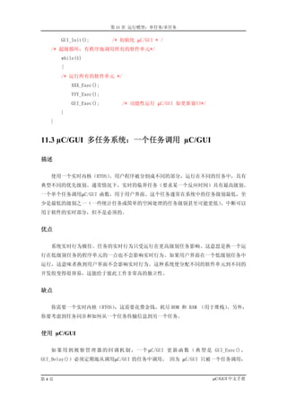 第 11 章 运行模型：单任务/多任务

      GUI_Init();       /* 初始化 µC/GUI * /
  /* 超级循环：有秩序地调用所有的软件单元*/
      while(1)
      {
      /* 运行所有的软件单元 */
          XXX_Exec();
          YYY_Exec();
          GUI_Exec();      /* 功能性运行 µC/GUI 如更新窗口*/
      }
  }


11.3 µC/GUI 多任务系统：一个任务调用 µC/GUI

描述

  使用一个实时内核（RTOS）。用户程序被分割成不同的部分，运行在不同的任务中，具有
典型不同的优先级别。通常情况下，实时的临界任务（要求某一个反应时间）具有最高级别。
一个单个任务调用µC/GUI 函数，用于用户界面。这个任务通常在系统中的任务级别最低，至
少是最低的级别之一（一些统计任务或简单的空闲处理的任务级别甚至可能更低）
                                   。中断可以
用于软件的实时部分，但不是必须的。


优点

  系统实时行为极佳。任务的实时行为只受运行在更高级别任务影响。这意思是换一个运
行在低级别任务的程序单元的一点也不会影响实时行为。如果用户界面在一个低级别任务中
运行，这意味者换到用户界面不会影响实时行为。这种系统使分配不同的软件单元到不同的
开发组变得很容易，这能给于彼此工作非常高的独立性。


缺点

  你需要一个实时内核（RTOS），这需要花费金钱，耗尽 ROM 和 RAM （用于堆栈）。另外，
你要考虑到任务同步和如何从一个任务传输信息到另一个任务。


使用 µC/GUI

  如 果 用 到 视 察 管 理 器 的 回 调 机 制 ， 一 个 µC/GUI 更 新 函 数 （ 典 型 是 GUI_Exec() ，
GUI_Delay()）必须定期地从调用µC/GUI 的任务中调用。 因为 µC/GUI 只被一个任务调用，


第4页                                                        µC/GUI 中文手册
 