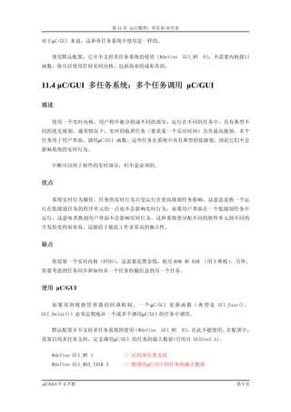 第 11 章 运行模型：单任务/多任务

对于µC/GUI 来说，这和单任务系统中使用是一样的。


   使用默认配置，它并不支持多任务系统的使用（#define GUI_MT                 0）
                                                        ；不需要内核接口
函数。你可以使用任何实时内核，包括商业的或私有的。


11.4 µC/GUI 多任务系统：多个任务调用 µC/GUI

描述

   使用一个实时内核。用户程序被分割成不同的部分，运行在不同的任务中，具有典型不
同的优先级别。通常情况下，实时的临界任务（要求某一个反应时间）具有最高级别。多个
任务用于用户界面，调用µC/GUI 函数。这些任务在系统中具有典型的低级别，因此它们不会
影响系统的实时行为。


   中断可以用于软件的实时部分，但不是必须的。


优点

   系统实时行为极佳。任务的实时行为只受运行在更高级别任务影响。这意思是换一个运
行在低级别任务的程序单元的一点也不会影响实时行为。如果用户界面在一个低级别任务中
运行，这意味者换到用户界面不会影响实时行为。这种系统使分配不同的软件单元到不同的
开发组变得很容易，这能给于彼此工作非常高的独立性。


缺点

   你需要一个实时内核（RTOS），这需要花费金钱，耗尽 ROM 和 RAM （用于堆栈）。另外，
你要考虑到任务同步和如何从一个任务传输信息到另一个任务。


使用 µC/GUI

   如 果 用 到 视 察 管 理 器 的 回 调 机 制 ， 一 个 µC/GUI 更 新 函 数 （ 典 型 是 GUI_Exec() ，
GUI_Delay()）必须定期地从一个或多个调用µC/GUI 的任务中调用。


   默认配置并不支持多任务系统的使用（#define               GUI_MT 0）
                                                  ，在此不能使用。在配置中，
需要启用多任务支持，定义调用µC/GUI 的任务的最大数量(引用自 GUIConf.h):


   #define GUI_MT 1            // 启用多任务支持
   #define GUI_MAX_TASK 5      // 能调用µC/GUI 的任务的最大数量


µC/GUI 中文手册                                                        第5页
 