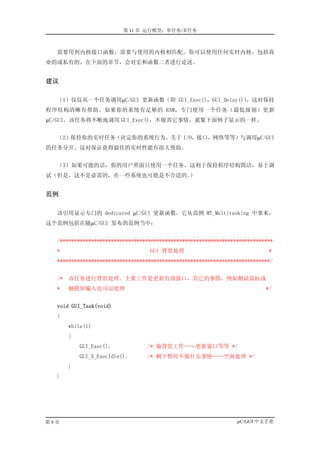 第 11 章 运行模型：单任务/多任务



  需要用到内核接口函数，需要与使用的内核相匹配。你可以使用任何实时内核，包括商
业的或私有的。在下面的章节，会对宏和函数二者进行论述。


建议

  （1）仅仅从一个任务调用µC/GUI 更新函数（即 GUI_Exec()，GUI_Delay()）
                                                  。这对保持
程序结构清晰有帮助。如果你的系统有足够的 RAM，专门使用一个任务（最低级别）更新
µC/GUI。该任务将不断地调用 GUI_Exec()，不做其它事情，就象下面例子显示的一样。


  （2）保持你的实时任务（决定你的系统行为，关于 I/O，接口，网络等等）与调用µC/GUI
的任务分开。这对保证获得最佳的实时性能有很大帮助。


  （3）如果可能的话，你的用户界面只使用一个任务。这利于保持程序结构简洁，易于调
试（但是，这不是必需的，在一些系统也可能是不合适的。）


范例

  该引用显示专门的 dedicated µC/GUI 更新函数。它从范例 MT_Multitasking 中拿来，
这个范例包括在随µC/GUI 发布的范例当中：


  /***************************************************************************
  *                               GUI 背景处理                                  *
  ***************************************************************************/


  /* 该任务进行背景处理。主要工作是更新有效窗口，其它的事情，例如测试鼠标或
  *   触摸屏输入也可以处理                                                           */


  void GUI_Task(void)
  {
      while(1)
      {
          GUI_Exec();            /* 做背景工作……更新窗口等等 */
          GUI_X_ExecIdle();      /* 剩下暂时不做什么事情……空闲处理 */
      }
  }




第6页                                                              µC/GUI 中文手册
 