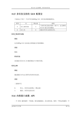 第 11 章 运行模型：单任务/多任务




11.5 多任务支持的 GUI 配置宏

   下表显示了用于一个多个任务调用µC/GUI 多任务系统的配置宏：


        类型            宏      默认值                 说明
                                    当多任务支持启用时（如下）  ，定义调用
        N    GUI_MAXTASK       4
                                    µC/GUI 最大任务数量。
        B    GUI_OS            0    激活多任务支持的启用。

GUI_MAXTASK

   描述


   定义调用µC/GUI 访问显示屏的最大任务的数量。


   类型


   数值


   附加信息


   该功能只有在 GUI_OS 激活情况下才相应有效。


GUI_OS

   描述


   通过激活 GUITask 组件启用多任务支持。


   类型


   二进制开关


   0:        停止，多任务支持禁止（默认值）
   1:        激活，多任务支持启用


11.6 内核接口函数 API

   一个 RTOS 通常提供一个机制，称为资源旗语。在它的里面，使用一个特定资源的一个


µC/GUI 中文手册                                                第7页
 
