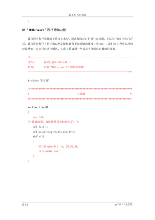 第 2 章 入门指南

  }


给“Hello Word”程序增加功能

  我们的小程序能做的工作实在太少，现在我们对它扩展一点功能：在显示“Hello World”
后，我们希望程序开始计数以估计能够获得多快的输出速度（至LCD）。我们在主程序末尾的
仅仅增加一点点代码进行循环，本质上是调用一个显示十进制形态数值的函数。


  /*--------------------------------------------------------------------------
  文件：         BASIC_HelloWorld1.c
  目的：         绘制“Hello world”的简单范例
  --------------------------------------------------------------------------*/


  #include "GUI.H"


  /***************************************************************************
  *                                     主函数                                 *
  ***************************************************************************/


  void main(void)
  {
      int i=0;
  /* 要做的事：确认硬件首先初始化了！ */
      GUI_Init();
      GUI_DispString("Hello world!");
      while(1)
      {
          GUI_DispDecAt( i++, 20,20,4);
          if(i>9999) i=0;
      }
  }




第8页                                                              µC/GUI 中文手册
 