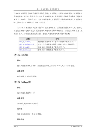 第 11 章 运行模型：单任务/多任务

任务在实际使用这个资源之前要声明这个资源。显示屏是一个需要和资源旗语一起被保护的
资源的例子。µC/GUI 使用宏 GUI_USE 在访问显示屏之前或使用一个临界内部数据之前调用
函数 GUI_Use()。 类似的方法，它在访问显示屏之后或使用一个临界内部数据之后调用函数
GUI_Unuse()。这在模块 GUITask.c 中实现。


   GUITask.c 依次使用下表所示的 GUI 内核接口函数。这些函数的前缀为 GUI_X_，因为它
们是高层函数（与硬件相关）。它们必须与所使用的实时内核相匹配，以构造µC/GUI 任务（或
线程）保护。详细的函数描述在后面，还有范例说明如何与不同的内核匹配。


             函数                             说明
      GUI_X_InitOS()         初始化内核接口模块（建立一个资源“旗语/互斥”)。
      GUI_X_GetTaskId()      返回一个当前任务（线程）的唯一的 32 位标识符。
      GUI_X_Lock()           锁定 GUI（阻塞资源“旗语/互斥”。
                                               ）
      GUI_X_Unlock()         解锁 GUI（解锁资源“旗语/互斥”。
                                               ）

GUI_X_InitOS()

   描述


   建立资源旗语或互斥(体)，最典型是由 GUI_X_Lock()和 GUI_X_Unlock()使用。


   函数原型


   void GUI_X_InitOS(void)


GUI_X_GetTaskID()

   描述


   返回当前任务的唯一 ID。


   函数原型


   U32 GUI_X_GetTaskID(void);


   返回值


   当前任务的 ID 是一个 32 位整数。


   附加信息



第8页                                                µC/GUI 中文手册
 