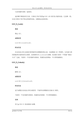 第 11 章 运行模型：单任务/多任务

   与实时操作系统一起使用。


   返回哪个数值没有关系，只要对于每个使用µC/GUI API 的任务/线程来说，它是唯一的，
以及只要对于每个特定的线程来说，该数值总是相同的。


GUI_X_Lock()

   描述


   锁定 GUI.


   函数原型


   void GUI_X_Lock(void);


   附加信息


   在访问显示屏之前或在使用临界内部数据结构之前，该函数被 GUI 所调用。它从插入相
同的临界区处阻塞其它线程，直到调用 GUI_X_Unlock()函数，而该插入使用一个资源“旗语/
互斥”完成。当使用一个实时操作系统时，你通常必需增加一个计算资源旗语。


GUI_X_Unlock()

   描述


   解锁 GUI.


   函数原型


   void GUI_X_Unlock(void);


   附加信息


   这个函数在访问显示屏后或使用一个临界内部数据以后被 GUI 调用。


   当使用一个实时操作系统时，你通常必须消耗一个计算资源旗语。


   范例


   用于µC/OS-II 的内核接口函数



µC/GUI 中文手册                                       第9页
 