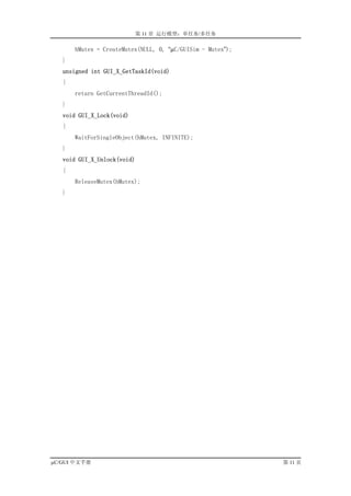 第 11 章 运行模型：单任务/多任务

       hMutex = CreateMutex(NULL, 0, “µC/GUISim - Mutex”);
   }
   unsigned int GUI_X_GetTaskId(void)
   {
       return GetCurrentThreadId();
   }
   void GUI_X_Lock(void)
   {
       WaitForSingleObject(hMutex, INFINITE);
   }
   void GUI_X_Unlock(void)
   {
       ReleaseMutex(hMutex);
   }




µC/GUI 中文手册                                                  第 11 页
 