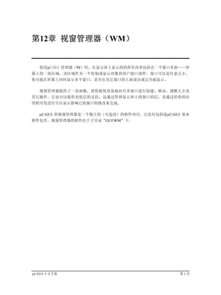 第12章 视窗管理器（WM）


   使用µC/GUI 管理器（WM）时，在显示屏上显示的的所有内容包括在一个窗口里面——屏
幕上的一块区域，该区域作为一个绘制或显示对象的用户接口部件。窗口可以是任意大小，
你可能在屏幕上同时显示多个窗口，甚至在其它窗口的上面部分或完全地显示。

   视窗管理器提供了一套函数，使你能很容易地对许多窗口进行创建，移动，调整大小及
其它操作。它也可以提供更低层的支持，这通过管理显示屏上的窗口的层，及通过给你的应
用程序发送信号以显示影响它的窗口的修改来完成。

   µC/GUI 的视窗管理器是一个独立的（可选的）的软件项目，它没有包括进µC/GUI 基本
软件包里。视窗管理器的软件位于子目录“GUIWM”下。




µC/GUI 中文手册                                  第1页
 
