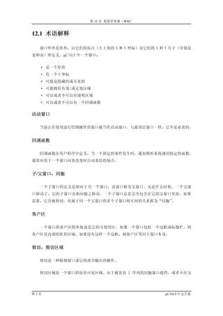 第 12 章 视窗管理器（WM）


12.1 术语解释

  窗口外形是矩形，由它们的原点（左上角的 X 和 Y 坐标）及它们的 X 和 Y 尺寸（分别是
宽和高）所定义。µC/GUI 中一个窗口：


  · 是一个矩形
  · 有一个 Z 坐标
  · 可能是隐藏的或可见的
  · 可能拥有有效/或无效区域
  · 可以或者不可以有透明区域
  · 可以或者不可以有一个回调函数


活动窗口

  当前正在使用进行绘图操作的窗口被当作活动窗口。与最顶层窗口一样，它不是必需的。


回调函数

  回调函数在用户程序中定义，当一个指定的事件发生时，通知图形系统调用指定的函数。
通常应用于一个窗口内容改变时自动重绘的场合。


子/父窗口，同胞

  一个子窗口的定义是相对于另一个窗口，该窗口称为父窗口。无论什么时候，一个父窗
口移动了，它的子窗口会相应随之移动。一个子窗口总是完全包含在它的父窗口里面，如果
需要，它会被剪切。从属于同一个父窗口的多个子窗口相互间的关系称为“同胞”。


客户区

  一个窗口的客户区简单地说是它的可使用区。如果一个窗口包括一个边框或标题栏，则
客户区是内部的矩形区域。如果没有这样一个边框，则客户区等同于窗口本身。


剪切，剪切区域

  剪切是一种限制窗口或它的部分输出的操作。


  剪切区域是一个窗口的原有可见区域。由于被更高 Z 序列的同胞窗口遮挡，或者不在父




第2页                                     µC/GUI 中文手册
 