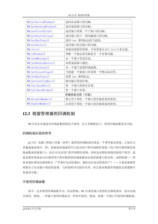 第 12 章 视窗管理器

  WM_GetActiveWindow()    返回活动窗口的句柄。
  WM_GetDesktopWindow()   返回桌面窗口的句柄。
  WM_GetFirstChild()      返回窗口的第一个子窗口的句柄。
  WM_GetNextSibling()     返回窗口的下一相同胞窗口的句柄。
  WM_GetHasTrans()        返回 has 透明标志的当前值。
  WM_GetParent()          返回窗口的父窗口的句柄。
  WM_Init()               初始化视窗管理器。不再需要由 GUI_Init()来完成。
  WM_IsWindow()           判断一个指定的句柄是否一个有效句柄。
  WM_SendMessage()        向一个窗口发送信息。
  WM_SetDesktopColor()    设置桌面窗口颜色。
  WM_SetCallback()        为一个窗口设置回调函数。
  WM_SetCreateFlags()     当创建一个新窗口时设置一个默认标识符。
  WM_SetHasTrans()        设置 has 透明标志。
  WM_SetUserClipRect()    临时减小剪切区域。
  WM_ValidateRect()       使一个窗口的部分有效。
  WM_ValidateWindow()     使一个窗口有效。
                          存储设备支持（可选）
  WM_DisableMemdev()      禁止用于重绘一个窗口的存储设备的使用。
  WM_EnableMemdev()       启用用于重绘一个窗口的存储设备的使用。


12.3 视窗管理器的回调机制

   WM 可以在有或没有回调函数的情况下使用。在大多数情况下，使用回调函数更为可取。


回调机制后面的哲学

   µC/GUI 为窗口和窗口对象（控件）提供的回调机制实质是一个事件驱动系统。正如在大
多数视窗系统中一样，原则是控制流程不只是从用户程序到图形系统（用户程序调用图形系
统函数来更新窗口），而且可以从用户程序到图形系统，同时也从图形系统回到用户程序，意
思是图形系统也可以调用用户程序提供的回调函数来达到更新窗口的目的。这种机制——常
常表现好莱坞法则的特点（“不要打电话给我们，我们会打电话给你们！）——主要是视窗管
                               ”
理器为了启动窗口重绘的需要。与传统程序比较有差异，但它使对视窗管理器的无效逻辑开
发成为可能。


不使用回调函数

   你不一定非要用回调函数不可，但这样做，WM 在重绘窗口管理时会降低效率。也可以混
合使用，例如，一些窗口使用回调而另一些却不使用。然而，如果一个窗口不使用回调机制，



µC/GUI 中文手册                                           第5页
 