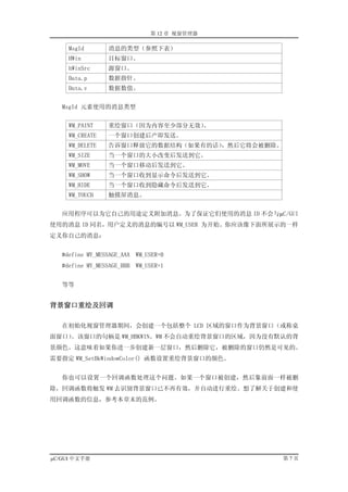 第 12 章 视窗管理器

     MsgId       消息的类型（参照下表）
     HWin        目标窗口。
     hWinSrc     源窗口。
     Data.p      数据指针。
     Data.v      数据数值。


   MsgId 元素使用的消息类型


     WM_PAINT    重绘窗口（因为内容至少部分无效）。
     WM_CREATE   一个窗口创建后产即发送。
     WM_DELETE   告诉窗口释放它的数据结构（如果有的话），然后它将会被删除。
     WM_SIZE     当一个窗口的大小改变后发送到它。
     WM_MOVE     当一个窗口移动后发送到它。
     WM_SHOW     当一个窗口收到显示命令后发送到它。
     WM_HIDE     当一个窗口收到隐藏命令后发送到它。
     WM_TOUCH    触摸屏消息。


   应用程序可以为它自己的用途定义附加消息。为了保证它们使用的消息 ID 不会与µC/GUI
使用的消息 ID 同名，用户定义的消息的编号以 WM_USER 为开始。你应该像下面所展示的一样
定义你自己的消息：


   #define MY_MESSAGE_AAA WM_USER+0
   #define MY_MESSAGE_BBB WM_USER+1


   等等


背景窗口重绘及回调

   在初始化视窗管理器期间，会创建一个包括整个 LCD 区域的窗口作为背景窗口（或称桌
面窗口）。该窗口的句柄是 WM_HBKWIN。WM 不会自动重绘背景窗口的区域，因为没有默认的背
景颜色。这意味着如果你进一步创建新一层窗口，然后删除它，被删除的窗口仍然是可见的。
需要指定 WM_SetBkWindowColor() 函数设置重绘背景窗口的颜色。


   你也可以设置一个回调函数处理这个问题。如果一个窗口被创建，然后象前面一样被删
除，回调函数将触发 WM 去识别背景窗口已不再有效，并自动进行重绘。想了解关于创建和使
用回调函数的信息，参考本章末的范例。




µC/GUI 中文手册                                      第7页
 