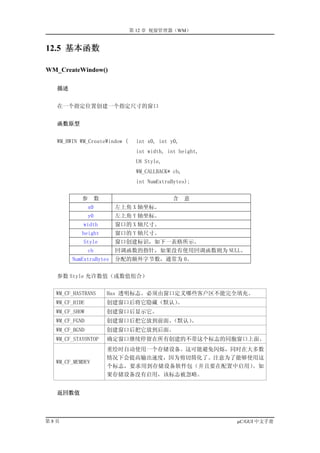 第 12 章 视窗管理器（WM）


12.5 基本函数

WM_CreateWindow()

   描述


   在一个指定位置创建一个指定尺寸的窗口


   函数原型


   WM_HWIN WM_CreateWindow (    int x0, int y0,
                                int width, int height,
                                U8 Style,
                                WM_CALLBACK* cb,
                                int NumExtraBytes);


           参     数                          含      意
               x0       左上角 X 轴坐标。
               y0       左上角 Y 轴坐标。
            width       窗口的 X 轴尺寸。
           height       窗口的 Y 轴尺寸。
            Style       窗口创建标识，如下一表格所示。
               cb       回调函数的指针，如果没有使用回调函数则为 NULL。
        NumExtraBytes   分配的额外字节数，通常为 0。


   参数 Style 允许数值（或数值组合）


  WM_CF_HASTRANS     Has 透明标志。必须由窗口定义哪些客户区不能完全填充。
  WM_CF_HIDE         创建窗口后将它隐藏（默认）。
  WM_CF_SHOW         创建窗口后显示它。
  WM_CF_FGND         创建窗口后把它放到前面。（默认）。
  WM_CF_BGND         创建窗口后把它放到后面。
  WM_CF_STAYONTOP    确定窗口继续停留在所有创建的不带这个标志的同胞窗口上面。
                     重绘时自动使用一个存储设备。这可能避免闪烁，同时在大多数
                     情况下会提高输出速度，因为剪切简化了。注意为了能够使用这
  WM_CF_MEMDEV
                     个标志，要求用到存储设备软件包（并且要在配置中启用）。如
                     果存储设备没有启用，该标志被忽略。


   返回数值



第8页                                                      µC/GUI 中文手册
 
