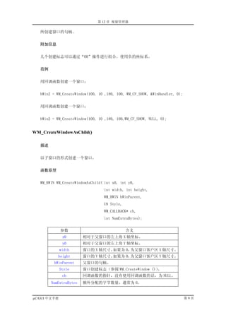 第 12 章 视窗管理器

   所创建窗口的句柄。


   附加信息


   几个创建标志可以通过“OR”操作进行组合。使用负的座标系。


   范例


   用回调函数创建一个窗口：


   hWin2 = WM_CreateWindow(100, 10 ,180, 100, WM_CF_SHOW, &WinHandler, 0);


   用回调函数创建一个窗口：


   hWin2 = WM_CreateWindow(100, 10 ,180, 100,WM_CF_SHOW, NULL, 0);


WM_CreateWindowAsChild()

   描述


   以子窗口的形式创建一个窗口。


   函数原型


   WM_HWIN WM_CreateWindowAsChild( int x0, int y0,
                                  int width, int height,
                                  WM_HWIN hWinParent,
                                  U8 Style,
                                  WM_CALLBACK* cb,
                                  int NumExtraBytes);


              参数                              含义
               x0       相对于父窗口的左上角 X 轴坐标。
               y0       相对于父窗口的左上角 Y 轴坐标。
              width     窗口的 X 轴尺寸。如果为 0，为父窗口客户区 X 轴尺寸。
           height       窗口的 Y 轴尺寸。如果为 0，为父窗口客户区 Y 轴尺寸。
         hWinParent     父窗口的句柄。
              Style     窗口创建标志（参阅 WM_CreateWindow ()）。
               cb       回调函数的指针，没有使用回调函数的话，为 NULL。
        NumExtraBytes   额外分配的字节数量，通常为 0。


µC/GUI 中文手册                                                                  第9页
 