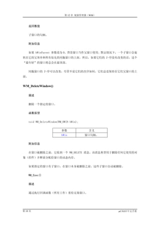 第 12 章 视窗管理器（WM）



     返回数值


    子窗口的句柄。


     附加信息


    如果 hWinParent 参数设为 0，背景窗口当作父窗口使用。默认情况下，一个子窗口会旋
转在它的父客串和所有原先的同胞窗口的上面，所以，如果它们的 Z-序没有改变的话，这个
“最年轻”的窗口将总会在最顶部。


    同胞窗口的 Z-序可以改变，尽管不论它们的次序如何，它们总是保持在它们父窗口的上
面。


WM_DeleteWindow()

     描述


    删除一个指定的窗口。


     函数原型


    void WM_DeleteWindow(WM_HWIN hWin);


                           参数              含义
                           hWin           窗口句柄。


     附加信息


    在窗口被删除之前，它收到一个 WM_DELETE 消息。该消息典型用于删除任何它使用的对
象（控件）并释放分配给窗口的动态内存。


    如果指定的窗口有子窗口，在窗口本身被删除之前，这些子窗口自动被删除。


     WM_Exec()


     描述


    通过执行回调函数（所有工作）重绘无效窗口。




第 10 页                                            µC/GUI 中文手册
 