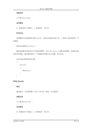 第 12 章 视窗管理器

   函数原型


   int WM_Exec(void);


   返回数值


   0：如果没有工作执行；1：如果执行一项工作。


   附加信息


   该函数将自动重复调用 WM_Exec1()，直到它完成所有的工作——本质上是直到返回一个
0 数值。


   推荐改为调用 GUI_Exec()。


   通常该函数不需要由用户应用程序调用。它由 GUI_Delay ()函数自动调用。如果你在使
用多任务系统，我们推荐使用一个单独的任务执行这个函数，如下所示：


   void ExecIdleTask(void)
   {
        while(1)
        {
            WM_Exec();
        }
   }


WM_Exec1()

   描述


   通过执行一个回调函数（只有一项工作）重绘一个无效窗口。


   函数原型


   int WM_Exec1(void) ;


   返回数值


   0：如果没有工作执行；1：如果执行一项工作。




µC/GUI 中文手册                                 第 11 页
 