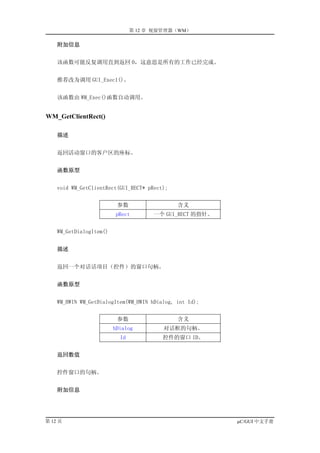 第 12 章 视窗管理器（WM）

    附加信息


    该函数可能反复调用直到返回 0，这意思是所有的工作已经完成。


    推荐改为调用 GUI_Exec1()。


    该函数由 WM_Exec()函数自动调用。


WM_GetClientRect()

    描述


    返回活动窗口的客户区的座标。


    函数原型


    void WM_GetClientRect(GUI_RECT* pRect);


                          参数                  含义
                          pRect       一个 GUI_RECT 的指针。


    WM_GetDialogItem()


    描述


    返回一个对话话项目（控件）的窗口句柄。


    函数原型


    WM_HWIN WM_GetDialogItem(WM_HWIN hDialog, int Id);


                          参数                  含义
                         hDialog         对话框的句柄。
                           Id            控件的窗口 ID。


    返回数值


    控件窗口的句柄。


    附加信息




第 12 页                                                   µC/GUI 中文手册
 